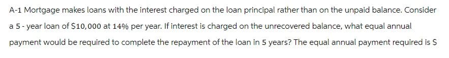 A-1 Mortgage makes loans with the interest charged on the loan principal rather than on the unpaid balance. Consider
a 5-year loan of $10,000 at 14% per year. If interest is charged on the unrecovered balance, what equal annual
payment would be required to complete the repayment of the loan in 5 years? The equal annual payment required is $