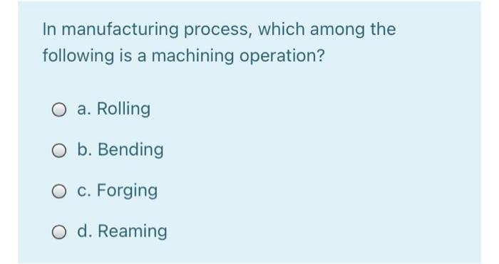 In manufacturing process, which among the
following is a machining operation?
O a. Rolling
O b. Bending
O c. Forging
O d. Reaming
