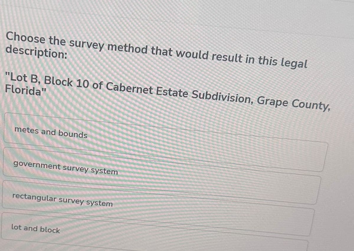 Choose the survey method that would result in this legal
description:
"Lot B, Block 10 of Cabernet Estate Subdivision, Grape County,
Florida"
metes and bounds
government survey system
rectangular survey system
lot and block
