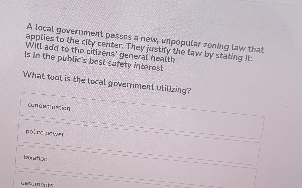 A local government passes a new, unpopular zoning law that
applies to the city center. They justify the law by stating it:
Will add to the citizens' general health
Is in the public's best safety interest
What tool is the local government utilizing?
condemnation
police power
taxation
easements
