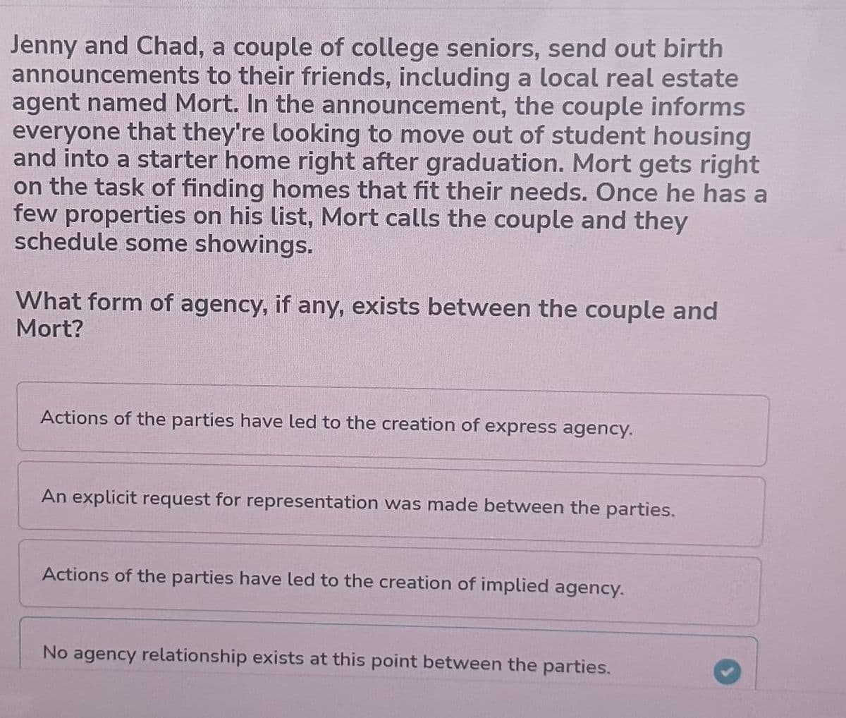 Jenny and Chad, a couple of college seniors, send out birth
announcements to their friends, including a local real estate
agent named Mort. In the announcement, the couple informs
everyone that they're looking to move out of student housing
and into a starter home right after graduation. Mort gets right
on the task of finding homes that fit their needs. Once he has a
few properties on his list, Mort calls the couple and they
schedule some showings.
What form of agency, if any, exists between the couple and
Mort?
Actions of the parties have led to the creation of express agency.
An explicit request for representation was made between the parties.
Actions of the parties have led to the creation of implied agency.
No agency relationship exists at this point between the parties.