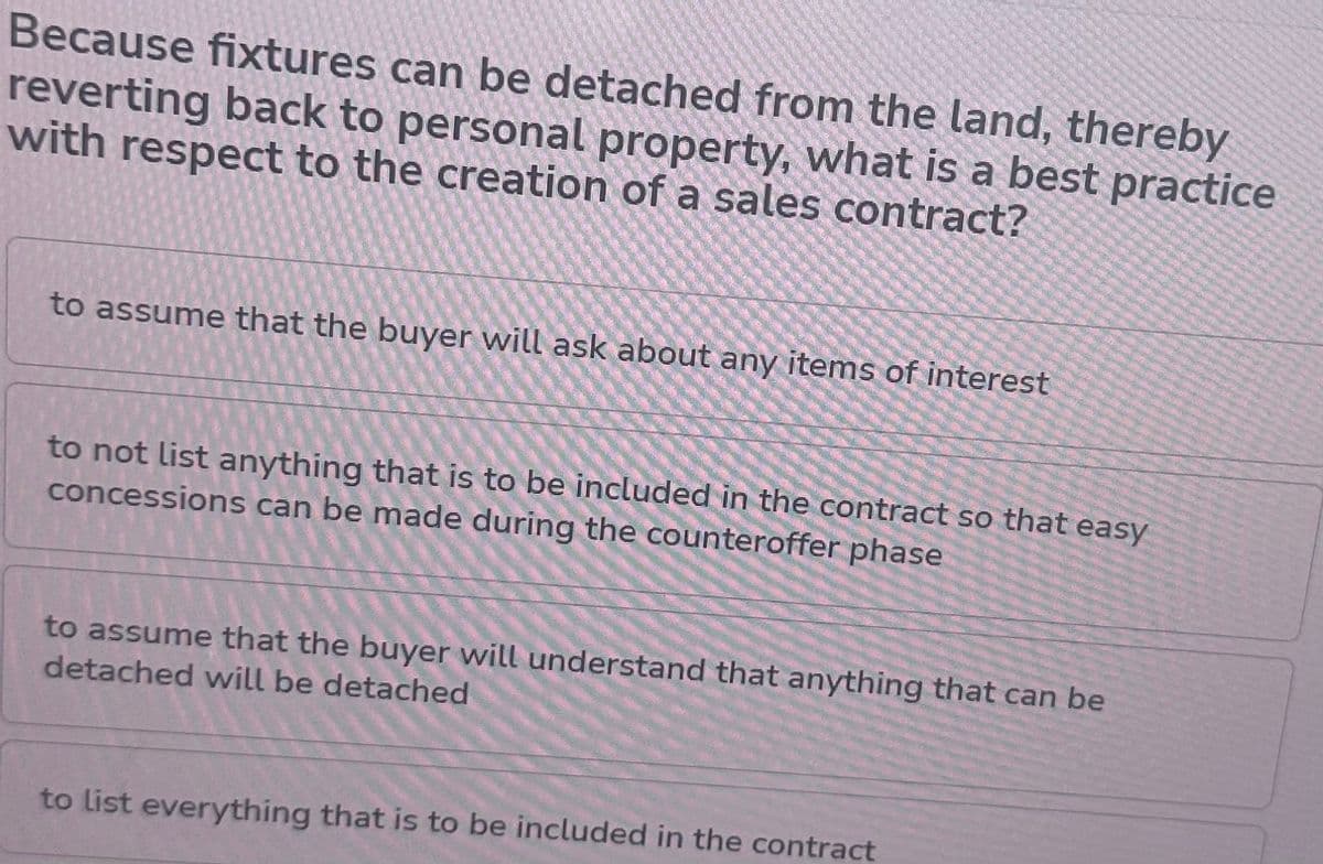 Because fixtures can be detached from the land, thereby
reverting back to personal property, what is a best practice
with respect to the creation of a sales contract?
to assume that the buyer will ask about any items of interest
to not list anything that is to be included in the contract so that easy
concessions can be made during the counteroffer phase
to assume that the buyer will understand that anything that can be
detached will be detached
to list everything that is to be included in the contract