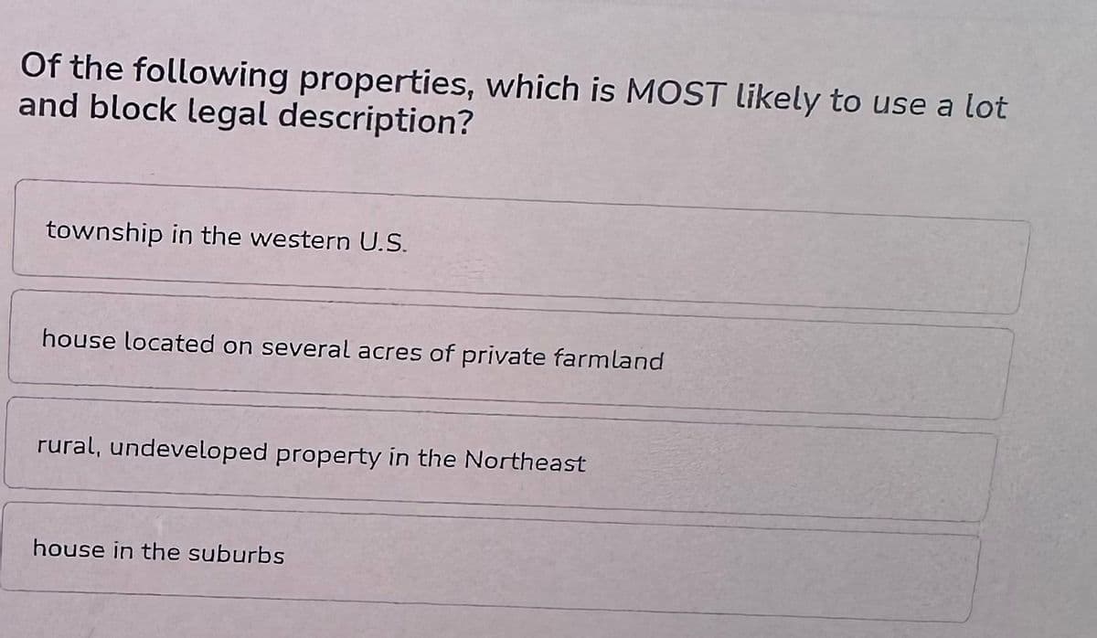 Of the following properties, which is MOST likely to use a lot
and block legal description?
township in the western U.S.
house located on several acres of private farmland
rural, undeveloped property in the Northeast
house in the suburbs