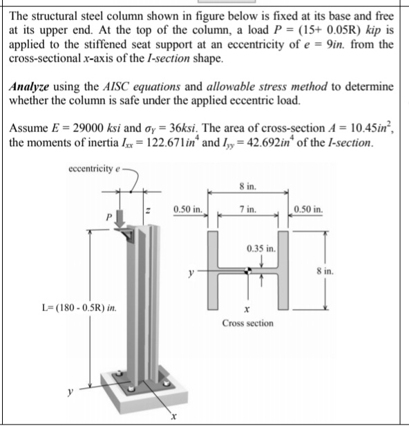 The structural steel column shown in figure below is fixed at its base and free
at its upper end. At the top of the column, a load P = (15+ 0.05R) kip is
applied to the stiffened seat support at an eccentricity of e = 9in. from the
cross-sectional x-axis of the I-section shape.
Analyze using the AISC equations and allowable stress method to determine
whether the column is safe under the applied eccentric load.
Assume E = 29000 ksi and øy = 36ksi. The area of cross-section A = 10.45in,
the moments of inertia Ix= 122.671in* and I, = 42.692in* of the I-section.
eccentricity e
8 in.
0.50 in.
7 in.
0.50 in.
0.35 in.
8 in.
L=(180 - 0.5R) in.
Cross section
