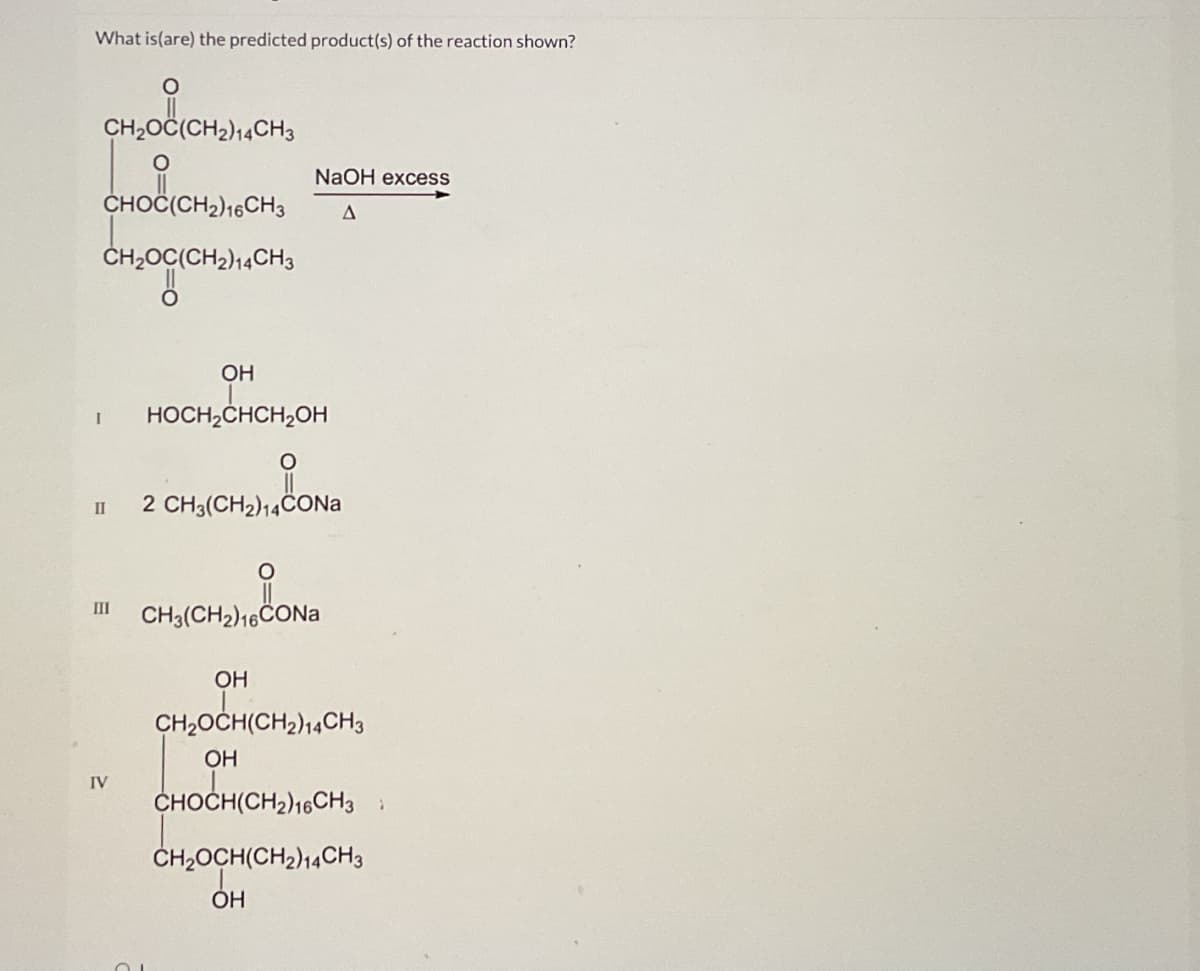 What is (are) the predicted product(s) of the reaction shown?
O
CH₂OC(CH2)14CH3
O
CHOC(CH2)16 CH3
CH₂OC(CH2)14CH3
NaOH excess
A
OH
I HOCH2CHCH2OH
II 2 CH3(CH2)14CONa
III
IV
O
CH3(CH2)16CONa
OH
CH₂OCH(CH2)14 CH3
OH
CHOCH(CH2)16CH3:
CH₂OCH(CH2)14CH3
OH