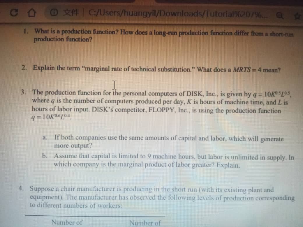 C O
O X#| C:/Users/huangyil/Downloads/Tutorial%207%.. Q $
1. What is a production function? How does a long-run produIction finction differ from a short-run
production function?
2. Explain the term "marginal rate of technical substitution." What does a MRTS = 4 mean?
3. The production function for the personal computers of DISK, Inc., is given by q= 10KL0s,
where q is the number of computers produced per day, K is hours of machine time, and L is
hours of labor input. DISK's competitor, FLOPPY, Inc., is using the production function
9 = 10KL04
%3D
If both companies use the same amounts of capital and labor, which will generate
more output?
b. Assume that capital is limited to 9 machine hours, but labor is unlimited in supply. In
which company is the marginal product of labor greater? Explain.
a.
4. Suppose a chair manufacturer is producing in the short run (with its existing plant and
equipment). The manufacturer has observed the following levels of production corresponding
to different numbers of workers:
Number of
Number of
