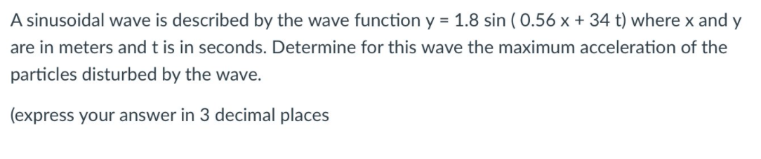 A sinusoidal wave is described by the wave function y = 1.8 sin ( 0.56 x + 34 t) where x and y
are in meters and t is in seconds. Determine for this wave the maximum acceleration of the
particles disturbed by the wave.
(express your answer in 3 decimal places
