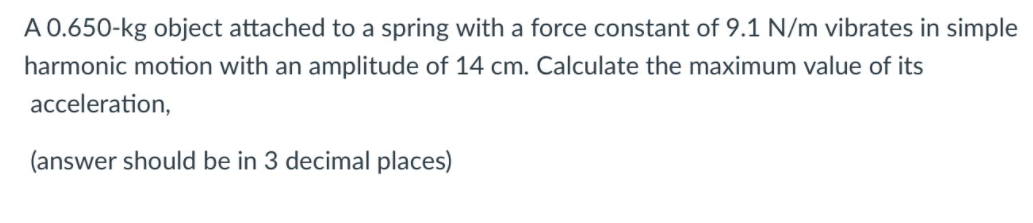 A 0.650-kg object attached to a spring with a force constant of 9.1 N/m vibrates in simple
harmonic motion with an amplitude of 14 cm. Calculate the maximum value of its
acceleration,
(answer should be in 3 decimal places)
