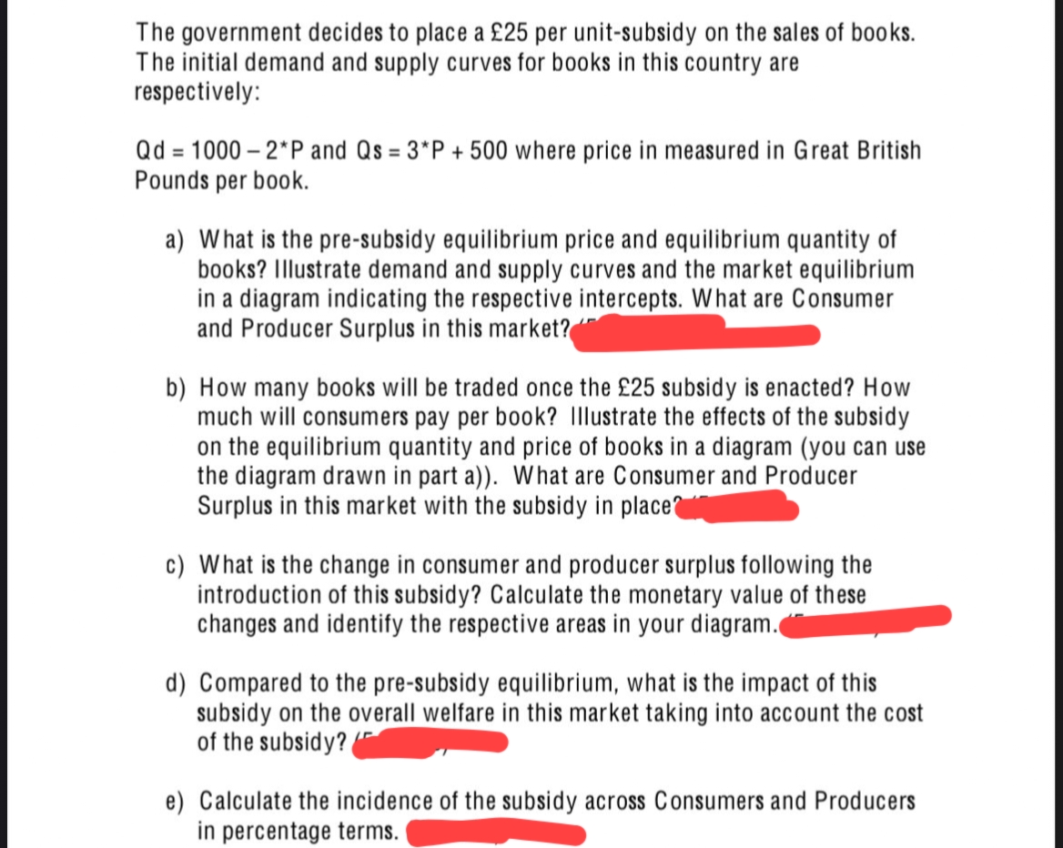 The government decides to place a £25 per unit-subsidy on the sales of books.
The initial demand and supply curves for books in this country are
respectively:
Qd = 1000 – 2*P and Qs = 3*P + 500 where price in measured in Great British
Pounds per book.
a) What is the pre-subsidy equilibrium price and equilibrium quantity of
books? Illustrate demand and supply curves and the market equilibrium
in a diagram indicating the respective intercepts. What are Consumer
and Producer Surplus in this market?
b) How many books will be traded once the £25 subsidy is enacted? How
much will consumers pay per book? Illustrate the effects of the subsidy
on the equilibrium quantity and price of books in a diagram (you can use
the diagram drawn in part a)). What are Consumer and Producer
Surplus in this market with the subsidy in place
c) What is the change in consumer and producer surplus following the
introduction of this subsidy? Calculate the monetary value of these
changes and identify the respective areas in your diagram.
d) Compared to the pre-subsidy equilibrium, what is the impact of this
subsidy on the overall welfare in this market taking into account the cost
of the subsidy?
e) Calculate the incidence of the subsidy across Consumers and Producers
in percentage terms.

