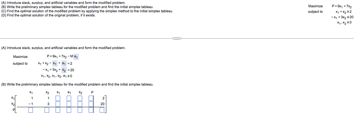 (A) Introduce slack, surplus, and artificial variables and form the modified problem.
(B) Write the preliminary simplex tableau for the modified problem and find the initial simplex tableau.
(C) Find the optimal solution of the modified problem by applying the simplex method to the initial simplex tableau.
(D) Find the optimal solution of the original problem, if it exists.
C
(A) Introduce slack, surplus, and artificial variables and form the modified problem.
P=9x₁ + 7x₂ - Ma₁
Maximize
subject to
X₁ + X₂ S₁ + a₁ = 2
-X₁ + 3x₂ + S₂ = 20
X₁, X2, S1, S₂, a₁ 20
(B) Write the preliminary simplex tableau for the modified problem and find the initial simplex tableau.
X₁
X2
S₁ a₁
S₂
1
1
2
20
-1
3
¹00
Maximize
subject to
P=9x₁ + 7x₂
x₁ + x₂ 22
-X₁ + 3x₂ ≤20
x₁, x₂ 20