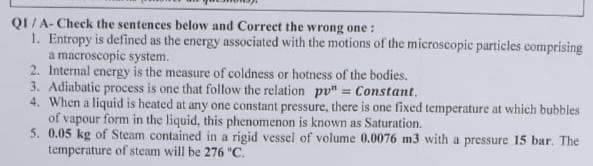 QI/A-Check the sentences below and Correct the wrong one:
1. Entropy is defined as the energy associated with the motions of the microscopic particles comprising
a macroscopic system.
2. Internal energy is the measure of coldness or hotness of the bodies.
3. Adiabatic process is one that follow the relation pp" = Constant.
4. When a liquid is heated at any one constant pressure, there is one fixed temperature at which bubbles
of vapour form in the liquid, this phenomenon is known as Saturation.
5. 0.05 kg of Steam contained in a rigid vessel of volume 0.0076 m3 with a pressure 15 bar. The
temperature of steam will be 276 "C.