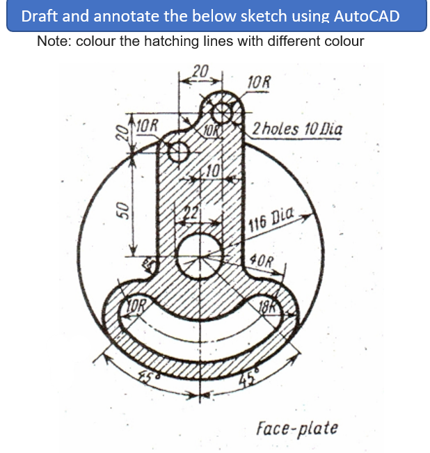 Draft and annotate the below sketch using AutoCAD
Note: colour the hatching lines with different colour
20
10R
1OR
2 holes 10 Dia
10
116 Dia
40R
YOR
18R
Face-plate
20
