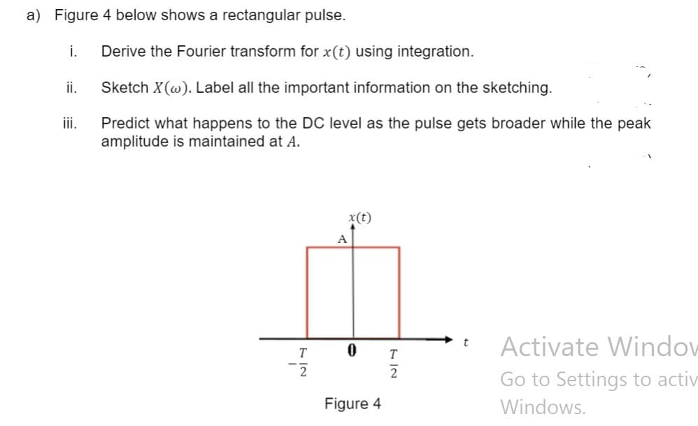 a) Figure 4 below shows a rectangular pulse.
i.
Derive the Fourier transform for x(t) using integration.
ii.
Sketch X(@). Label all the important information on the sketching.
i.
Predict what happens to the DC level as the pulse gets broader while the peak
amplitude is maintained at A.
x(t)
A
Activate Window
t
T
T
Go to Settings to activ
Figure 4
Windows.
