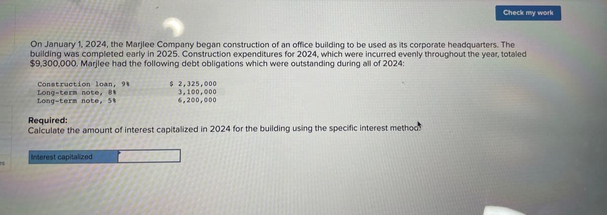 es
On January 1, 2024, the Marjlee Company began construction of an office building to be used as its corporate headquarters. The
building was completed early in 2025. Construction expenditures for 2024, which were incurred evenly throughout the year, totaled
$9,300,000. Marjlee had the following debt obligations which were outstanding during all of 2024:
Construction loan, 9%
Long-term note, 8%
Long-term note, 5%
$ 2,325,000
3,100,000
6,200,000
Required:
Calculate the amount of interest capitalized in 2024 for the building using the specific interest method!
Interest capitalized
Check my work