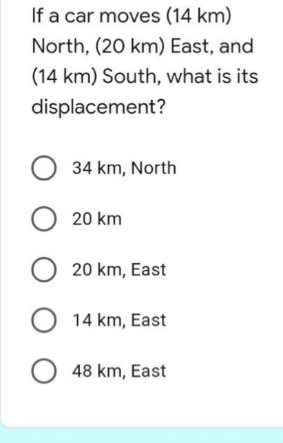 If a car moves (14 km)
North, (20 km) East, and
(14 km) South, what is its
displacement?
34 km, North
20 km
20 km, East
O 14 km, East
48 km, East
