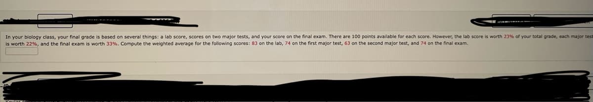 In your biology class, your final grade is based on several things: a lab score, scores on two major tests, and your score on the final exam. There are 100 points available for each score. However, the lab score
is worth 22%, and the final exam is worth 33%. Compute the weighted average for the following scores: 83 on the lab, 74 on the first major test, 63 on the second major test, and 74 on the final exam.
worth 23% of your total grade, each major test