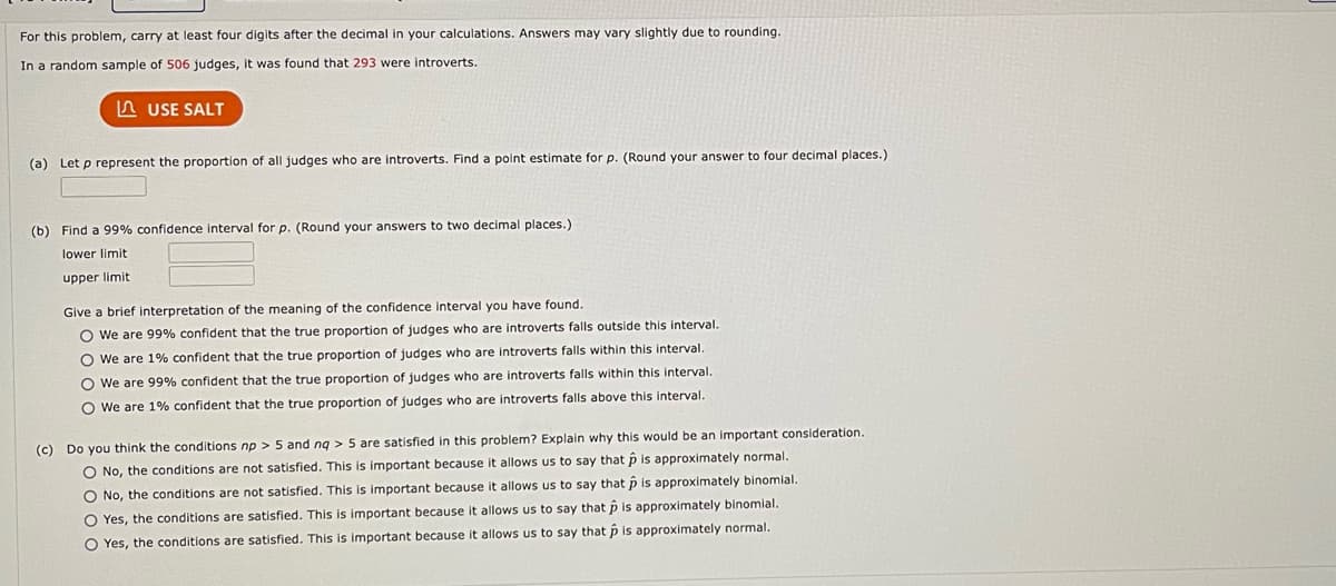 For this problem, carry at least four digits after the decimal in your calculations. Answers may vary slightly due to rounding.
In a random sample of 506 judges, it was found that 293 were introverts.
LUSE SALT
(a) Let p represent the proportion of all judges who are introverts. Find a point estimate for p. (Round your answer to four decimal places.)
(b) Find a 99% confidence interval for p. (Round your answers to two decimal places.)
lower limit
upper limit
Give a brief interpretation of the meaning of the confidence interval you have found.
O We are 99% confident that the true proportion of judges who are introverts falls outside this interval.
O We are 1% confident that the true proportion of judges who are introverts falls within this interval.
O We are 99% confident that the true proportion of judges who are introverts falls within this interval.
O We are 1% confident that the true proportion of judges who are introverts falls above this interval.
(c) Do you think the conditions np > 5 and nq > 5 are satisfied in this problem? Explain why this would be an important consideration..
O No, the conditions are not satisfied. This is important because it allows us to say that p is approximately normal.
O No, the conditions are not satisfied. This is important because it allows us to say that p is approximately binomial.
is important because
O Yes, the conditions are satisfied.
O Yes, the conditions are satisfied. This is important because
allows us to say that p is approximately binomial.
allows us to say that p is approximately normal.