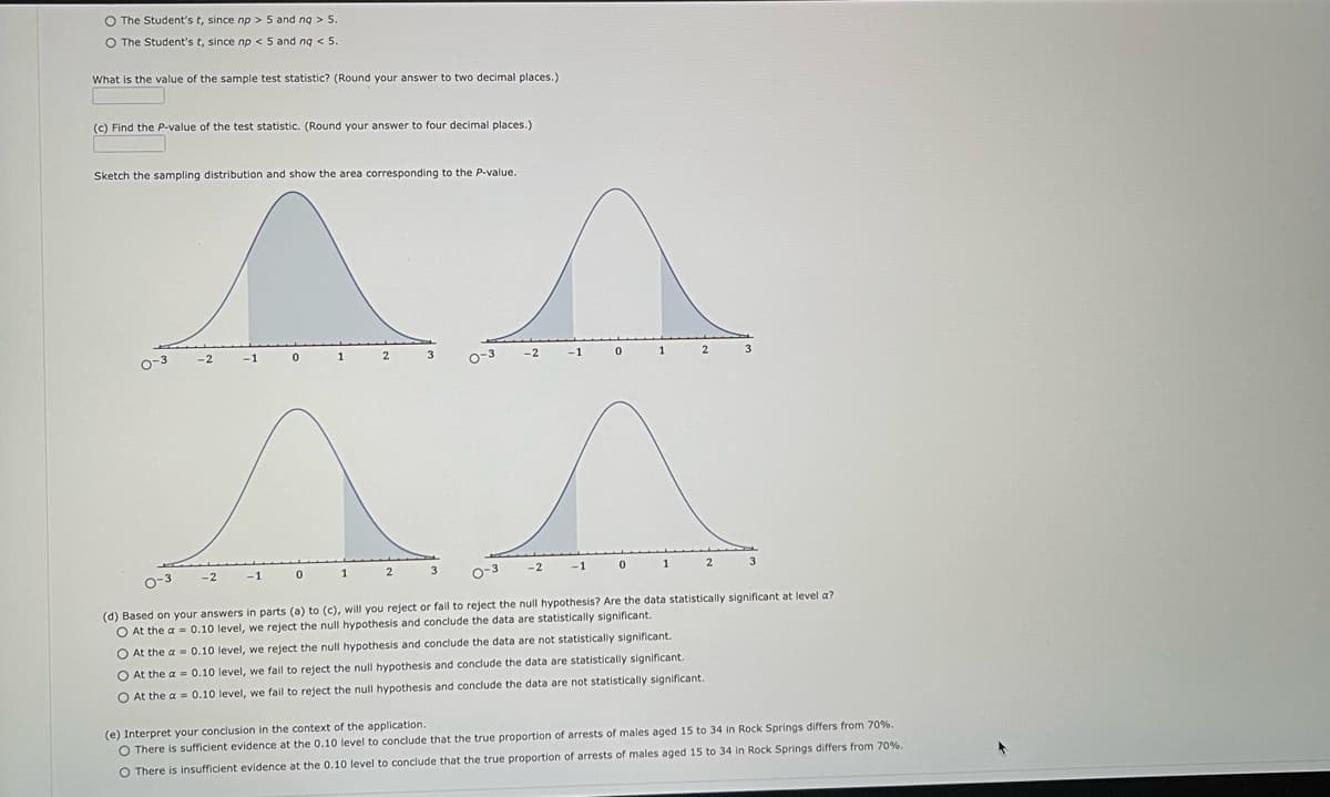 O The Student's t, since np > 5 and ng > 5.
O The Student's t, since np < 5 and nq < 5.
What is the value of the sample test statistic? (Round your answer to two decimal places.)
(c) Find the P-value of the test statistic. (Round your answer to four decimal places.)
Sketch the sampling distribution and show the area corresponding to the P-value.
^
0
0-3
-3
-2
-2
-1
-1 0
1
1
2
2
3
3
0-3
-2
-2
-1 0
-1
0
1
1
2
2
O At the a= 0.10 level, we reject the null hypothesis and conclude the data are not statistically significant.
O At the a= 0.10 level, we fail to reject the null hypothesis and conclude the data are statistically significant.
O At the a= 0.10 level, we fail to reject the null hypothesis and conclude the data are not statistically significant.
3
3
0-3
(d) Based on your answers in parts (a) to (c), will you reject or fail to reject the null hypothesis? Are the data statistically significant at level a?
O At the a= 0.10 level, we reject the null hypothesis and conclude the data are statistically significant.
(e) Interpret your conclusion in the context of the application.
O There is sufficient evidence at the 0.10 level to conclude that the true proportion of arrests of males aged 15 to 34 in Rock Springs differs from 70%.
O There is insufficient evidence at the 0.10 level to conclude that the true proportion of arrests of males aged 15 to 34 in Rock Springs differs from 70%.