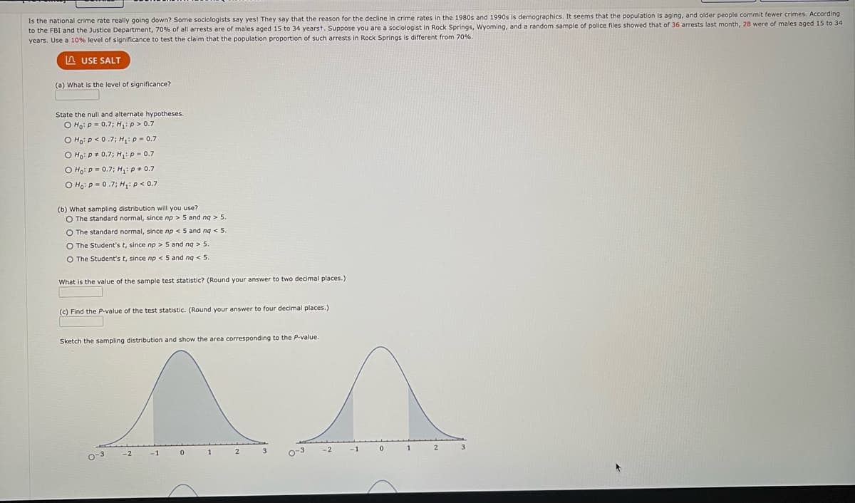 Is the national crime rate really going down? Some sociologists say yes! They say that the reason for the decline in crime rates in the 1980s and 1990s is demographics. It seems that the population is aging, and older people commit fewer crimes. According
to the FBI and the Justice Department, 70% of all arrests are of males aged 15 to 34 yearst. Suppose you are a sociologist in Rock Springs, Wyoming, and a random sample of police files showed that of 36 arrests last month, 28 were of males aged 15 to 34
years. Use a 10% level of significance to test the claim that the population proportion of such arrests in Rock Springs is different from 70%.
LUSE SALT
(a) What is the level of significance?
State the null and alternate hypotheses.
O Ho: P = 0.7; H₁: p > 0.7
O Ho: P<0.7; H₁: p = 0.7
O Ho: P = 0.7; H₁: P = 0.7
O Ho: P = 0.7; H₁: P * 0.7
O Ho: P=0.7; H₁: P < 0.7
(b) What sampling distribution will you use?
O The standard normal, since np > 5 and nq> 5.
O The standard normal, since np < 5 and nq < 5
O The Student's t, since np > 5 and nq > 5.
O The Student's t, since np < 5 and nq < 5.
What is the value of the sample test statistic? (Round your answer to two decimal places.)
(c) Find the P-value of the test statistic. (Round your answer to four decimal places.)
Sketch the sampling distribution and show the area corresponding to the P-value.
0-3
-2
-1
0
1
2
3
0-3
-2
-1
0
1
2
3