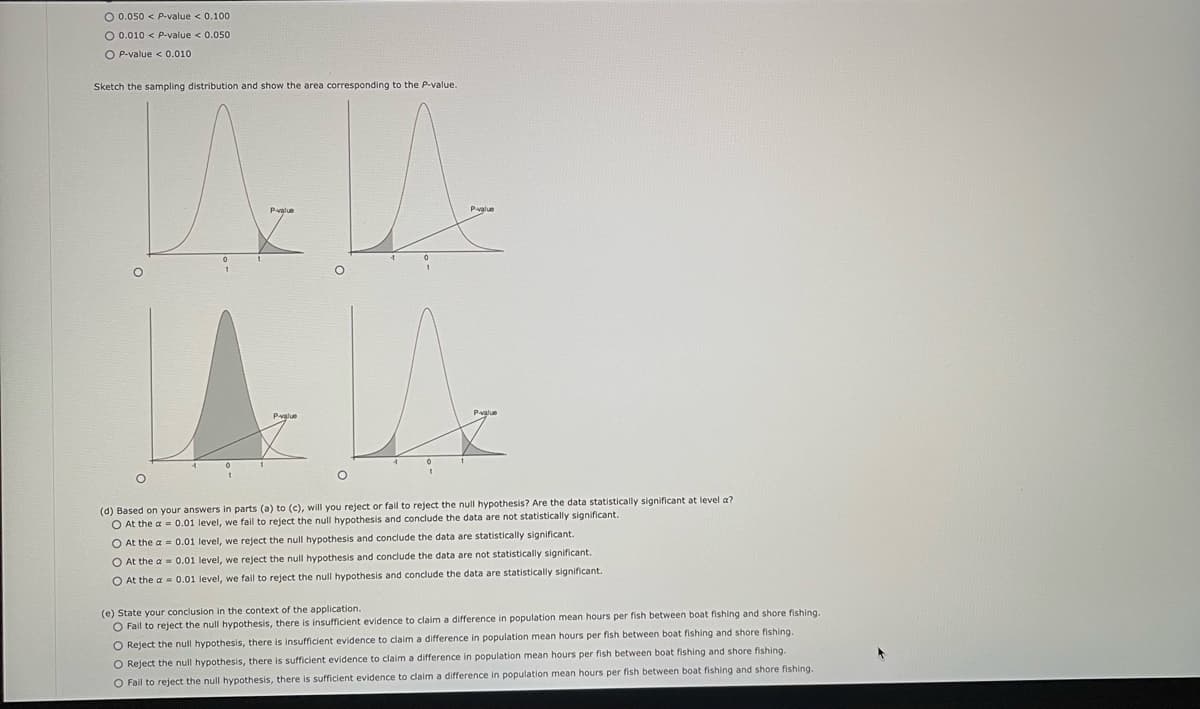 O 0.050 < P-value < 0.100
O 0.010 < P-value < 0.050
O P-value < 0.010
Sketch the sampling distribution and show the area corresponding to the P-value.
(d) Based on your answers in parts (a) to (c), will you reject or fail to reject the null hypothesis? Are the data statistically significant
O At the a= 0.01 level, we fail to reject the null hypothesis and conclude the data are not statistically significant.
O At the a= 0.01 level, we reject the null hypothesis and conclude the data are statistically significant.
O At the a= 0.01 level, we reject the null hypothesis and conclude the data are not statistically significant.
O At the a= 0.01 level, we fail to reject the null hypothesis and conclude the data are statistically significant.
level a?
(e) State your conclusion in the context of the application.
O Fail to reject the null hypothesis, there is insufficient evidence to claim a difference in population mean hours per fish between boat fishing and shore fishing.
O Reject the null hypothesis, there is insufficient evidence to claim a difference in population mean hours per fish between boat fishing and shore fishing.
O Reject the null hypothesis, there is sufficient evidence to claim a difference in population mean hours per fish between boat fishing and shore fishing.
O Fail to reject the null hypothesis, there is sufficient evidence to claim a difference in population mean hours per fish between boat fishing and shore fishing.