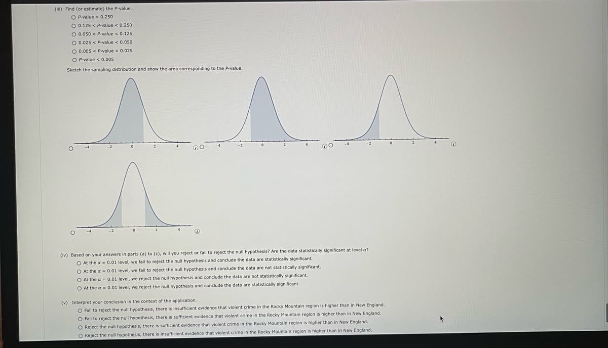 (iii) Find (or estimate) the P-value.
OP-value> 0.250
O 0.125 < P-value < 0.250
O 0.050 < P-value < 0.125
O 0.025 < P-value < 0.050
O 0.005 < P-value < 0.025
O P-value < 0.005
Sketch the sampling distribution and show the area corresponding to the P-value.
^^^^
(iv) Based on your answers in parts (a) to (c), will you reject or fail to reject the null hypothesis? Are the data statistically significant at level a?
O At the a= 0.01 level, we fail to reject the null hypothesis and conclude the data are statistically significant.
O At the a
O At the a=
O At the a
0.01 level, we fail to reject the null hypothesis and conclude the data are not statistically significant.
0.01 level, we reject the null hypothesis and conclude the data are not statistically significant.
0.01 level, we reject the null hypothesis and conclude the data are statistically significant.
(v) Interpret your conclusion in the context of the application.
O Fail to reject the null hypothesis, there is insufficient evidence that violent crime in the Rocky Mountain region is higher than in New England.
O Fail to reject the null hypothesis, there is sufficient evidence that violent crime in the Rocky Mountain region is higher than in New England.
O Reject the null hypothesis, there is sufficient evidence that violent crime in the Rocky Mountain region is higher than in New England.
O Reject the null hypothesis, there is insufficient evidence that violent crime in the Rocky Mountain region is higher than in New England.
O