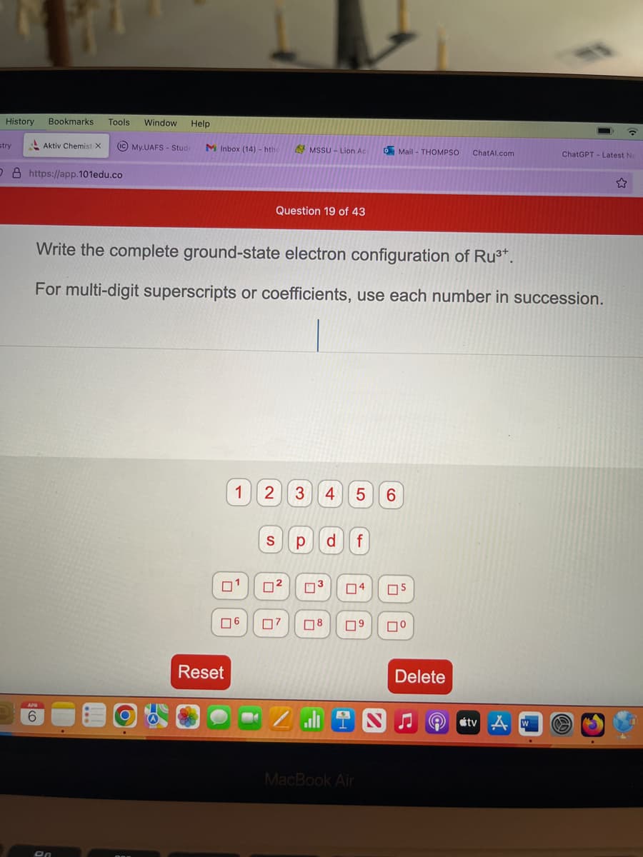 History
stry
Bookmarks Tools Window Help
Aktiv Chemist X (ic My.UAFS - Stude M Inbox (14)- hthe
O8 https://app.101edu.co
APR
6
on
Write the complete ground-state electron configuration of Ru³+.
For multi-digit superscripts or coefficients, use each number in succession.
ים
06
Reset
Question 19 of 43
1 2 3 4 5 6
MSSU - Lion Ac
S р d f
72
07
0³
8
alı
Mail- THOMPSO ChatAl.com
04 05
09 ☐⁰
MacBook Air
Delete
A
ChatGPT- Latest Ne
tv w