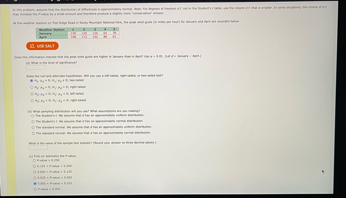 In this problem, assume that the distribution of differences is approximately normal. Note: For degrees of freedom d.f. not in the Student's t table, use the closest d.f. that is smaller. In some situations, this choice of d.f.
may increase the P-value by a small amount and therefore produce a slightly more "conservative" answer.
At five weather stations on Trail Ridge Road in Rocky Mountain National Park, the peak wind gusts (in miles per hour) for January and April are recorded below.
Weather Station 1
2 3
120 126
January
April
4 5
64 78
113 102 88
139
108
61
LUSE SALT
Does this information indicate that the peak wind gusts are higher in January than in April? Use a = 0.01. (Let d= January - April.)
(a) What is the level of significance?
State the null and alternate hypotheses. Will you use a left-tailed, right-tailed, or two-tailed test?
Hoi Ha= 0; H₁: Hd 0; two-tailed
O Ho Hd = 0; H₂₁: Hd> 0; right-tailed
O Ho Hd = 0; H₁: Hd < 0; left-tailed
O Ho: Md>0; H₁: H= 0; right-tailed
(b) What sampling distribution will you use? What assumptions are you making?
O The Student's t. We assume that d has an approximately uniform distribution.
O The Student's t. We assume that d has an approximately normal distribution.
O The standard normal. We assume that d has an approximately uniform distribution.
O The standard normal. We assume that d has an approximately normal distribution.
What is the value of the sample test statistic? (Round your answer to three decimal places.)
(c) Find (or estimate) the P-value.
O P-value> 0.250
O 0.125 < P-value < 0.250
O 0.050 < P-value < 0.125
0.050
0.005 < P-value < 0.025
O 0.025 < P-value <
OP-value < 0.005