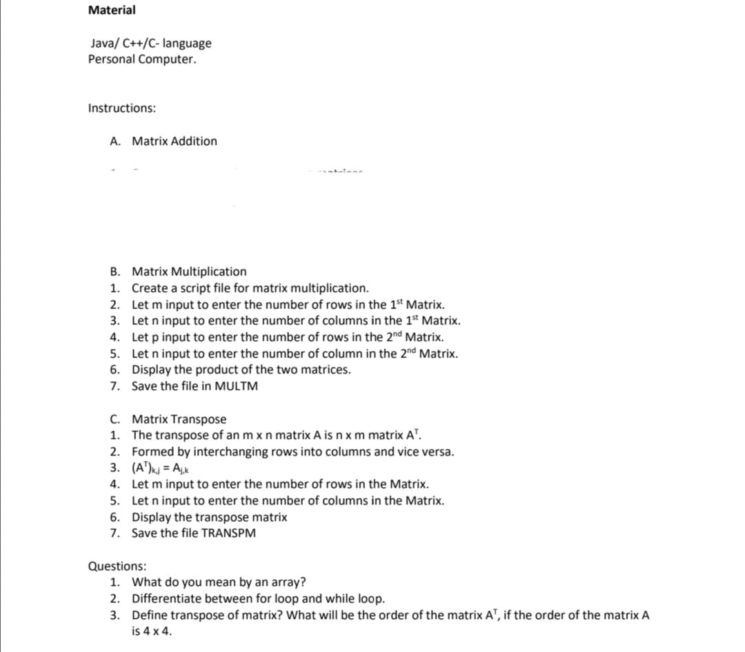 Material
Java/ C++/C- language
Personal Computer.
Instructions:
A. Matrix Addition
B. Matrix Multiplication
1. Create a script file for matrix multiplication.
2.
Let m input to enter the number of rows in the 1st Matrix.
3.
Let n input to enter the number of columns in the 1st Matrix.
4.
Let p input to enter the number of rows in the 2nd Matrix.
5.
Let n input to enter the number of column in the 2nd Matrix.
6. Display the product of the two matrices.
7. Save the file in MULTM
C.
Matrix Transpose
1. The transpose of an m x n matrix A is n x m matrix AT.
2. Formed by interchanging rows into columns and vice versa.
3. (A¹)kj = Ajk
4.
Let m input to enter the number of rows in the Matrix.
5. Let n input to enter the number of columns in the Matrix.
6. Display the transpose matrix
7. Save the file TRANSPM
Questions:
1. What do you mean by an array?
2. Differentiate between for loop and while loop.
3. Define transpose of matrix? What will be the order of the matrix AT, if the order of the matrix A
is 4 x 4.