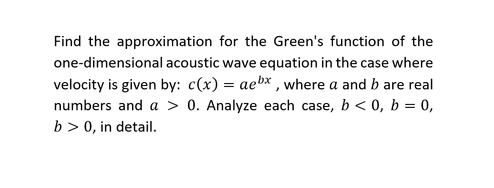 Find the approximation for the Green's function of the
one-dimensional acoustic wave equation in the case where
velocity is given by: c(x) = aebx , where a and b are real
numbers and a > 0. Analyze each case, b < 0, b = 0,
b > 0, in detail.
