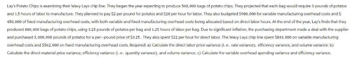Lay's Potato Chips is examining their Wavy Lays chip line. They began the year expecting to produce 500,000 bags of potato chips. They projected that each bag would require 3 pounds of potatos
and 1.5 hours of labor to manufacture. They planned to pay $2 per pound for potatos and $20 per hour for labor. They also budgeted $900,000 for variable manufacturing overhead costs and $
450,000 of fixed manufacturing overhead costs, with both variable and fixed manufacturing overhead costs being allocated based on direct labor hours. At the end of the year, Lay's finds that they
produced 880,000 bags of potato chips, using 3.25 pounds of potatos per bag and 1.25 hours of labor per bag. Due to significant inflation, the purchasing department made a deal with the supplier
and purchased 3,000,000 pounds of potatos for a per-pound price of $3.25. They also spent $22 per hour for direct labor. The Wavy Lays chip line spent $843,000 on variable manufacturing
overhead costs and $562,000 on fixed manufacturing overhead costs. Required: a) Calculate the direct labor price variance (i.e. rate variance), efficiency variance, and volume variance. b)
Calculate the direct material price variance, efficiency variance (i.e. quantity variance), and volume variance. c) Calculate the variable overhead spending variance and efficiency variance.