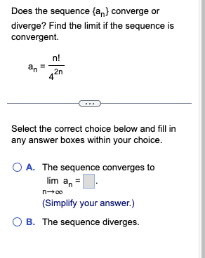 Does the sequence (an) converge or
diverge? Find the limit if the sequence is
convergent.
n!
an = 2n
Select the correct choice below and fill in
any answer boxes within your choice.
O A. The sequence converges to
lim a₁ =
n→∞
(Simplify your answer.)
OB. The sequence diverges.