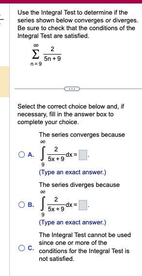 Use the Integral Test to determine if the
series shown below converges or diverges.
Be sure to check that the conditions of the
Integral Test are satisfied.
∞0
Σ
n=9
2
5n +9
Select the correct choice below and, if
necessary, fill in the answer box to
complete your choice.
The series converges because
2
5x+9
OA. S
9
(Type an exact answer.)
O B.
-dx =
The series diverges because
00
2
S.
9
(Type an exact answer.)
-dx =
5x+9
The Integral Test cannot be used
since one or more of the
C. conditions for the Integral Test is
not satisfied.