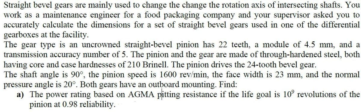 Straight bevel gears are mainly used to change the change the rotation axis of intersecting shafts. You
work as a maintenance engineer for a food packaging company and your supervisor asked you to
accurately calculate the dimensions for a set of straight bevel gears used in one of the differential
gearboxes at the facility.
The gear type is an uncrowned straight-bevel pinion has 22 teeth, a module of 4.5 mm, and a
transmission accuracy number of 5. The pinion and the gear are made of through-hardened steel, both
having core and case hardnesses of 210 Brinell. The pinion drives the 24-tooth bevel gear.
The shaft angle is 90°, the pinion speed is 1600 rev/min, the face width is 23 mm, and the normal
pressure angle is 20°. Both gears have an outboard mounting. Find:
a) The power rating based on AGMA pitting resistance if the life goal is 10° revolutions of the
pinion at 0.98 reliability.
