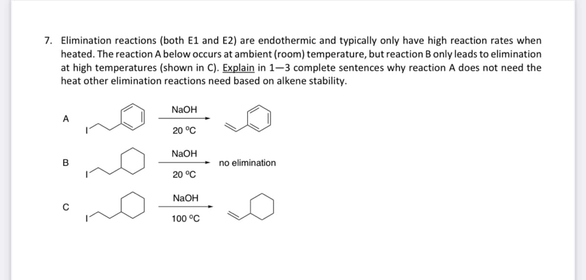 7. Elimination reactions (both E1 and E2) are endothermic and typically only have high reaction rates when
heated. The reaction A below occurs at ambient (room) temperature, but reaction B only leads to elimination
at high temperatures (shown in C). Explain in 1-3 complete sentences why reaction A does not need the
heat other elimination reactions need based on alkene stability.
A
B
NaOH
20 °C
NaOH
20 °C
NaOH
100 °C
no elimination