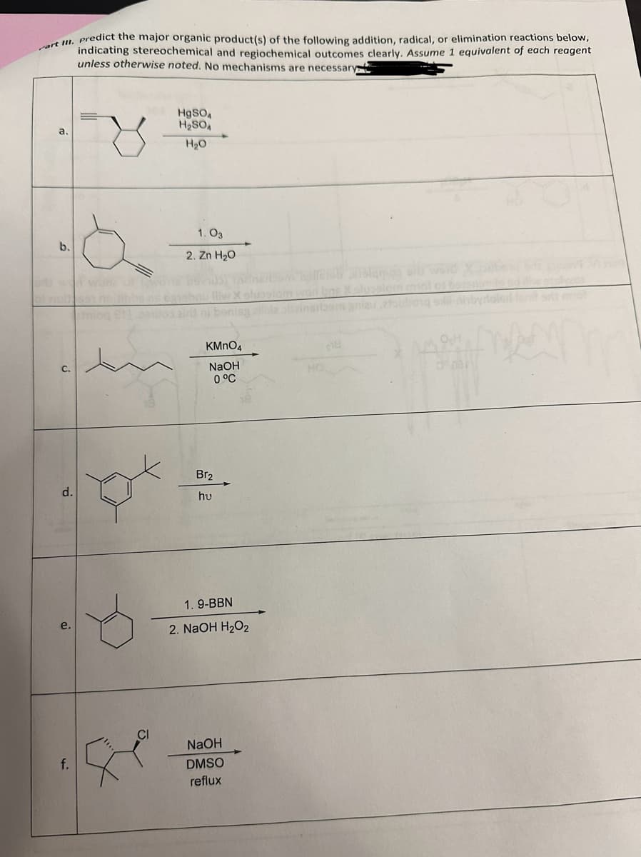 art III. predict the major organic product(s) of the following addition, radical, or elimination reactions below,
indicating stereochemical and regiochemical outcomes clearly. Assume 1 equivalent of each reagent
unless otherwise noted. No mechanisms are necessary
ad won work
C.
d.
f.
S
HgSO4
H₂SO4
H₂O
1.03
2. Zn H₂O
KMnO4
NaOH
0 °C
Br₂
hu
nisa allbla bla srtaomaniau atoubang sil
1.9-BBN
2. NaOH H₂O₂
NaOH
DMSO
reflux
fresh stalamos
HO.
OcH
0031
doled