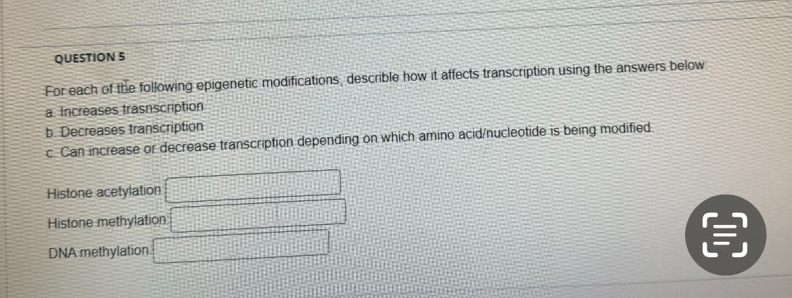 QUESTION 5
For each of the following epigenetic modifications, describle how it affects transcription using the answers below:
a Increases trasnscription
b. Decreases transcription
c. Can increase or decrease transcription depending on which amino acid/nucleotide is being modified.
Histone acetylation
Histone methylation
DNA methylation
富