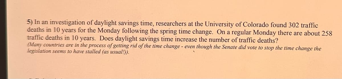 5) In an investigation of daylight savings time, researchers at the University of Colorado found 302 traffic
deaths in 10 years for the Monday following the spring time change. On a regular Monday there are about 258
traffic deaths in 10 years. Does daylight savings time increase the number of traffic deaths?
(Many countries are in the process of getting rid of the time change - even though the Senate did vote to stop the time change the
legislation seems to have stalled (as usual!)).
