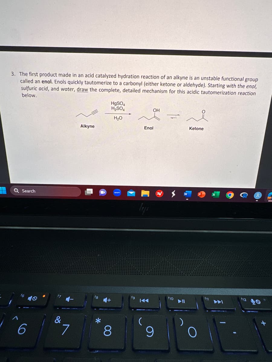 T
3. The first product made in an acid catalyzed hydration reaction of an alkyne is an unstable functional group
called an enol. Enols quickly tautomerize to a carbonyl (either ketone or aldehyde). Starting with the enol,
sulfuric acid, and water, draw the complete, detailed mechanism for this acidic tautomerization reaction
below.
Q Search
6
&
7
Alkyne
HgSO4
H₂SO4
H₂O
8
fg
OH
Enol
lyi
9
f10
Ketone
O
f12
+