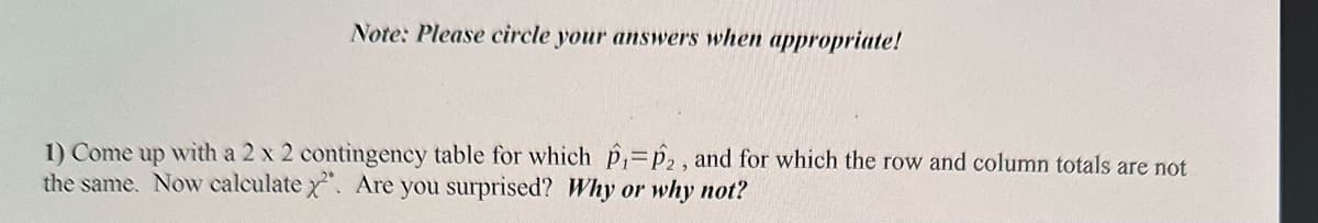 Note: Please circle your answers when appropriate!
1) Come up with a 2 x 2 contingency table for which P₁ P2, and for which the row and column totals are not
the same. Now calculate x2. Are you surprised? Why or why not?