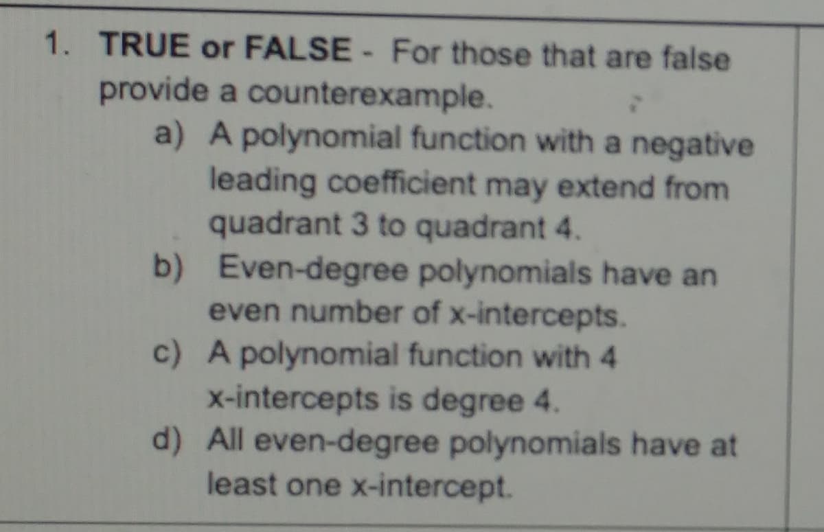 1. TRUE or FALSE - For those that are false
provide a counterexample.
a) A polynomial function with a negative
leading coefficient may extend from
quadrant 3 to quadrant 4.
b) Even-degree polynomials have an
even number of x-intercepts.
c) A polynomial function with 4
x-intercepts is degree 4.
d) All even-degree polynomials have at
least one x-intercept.
