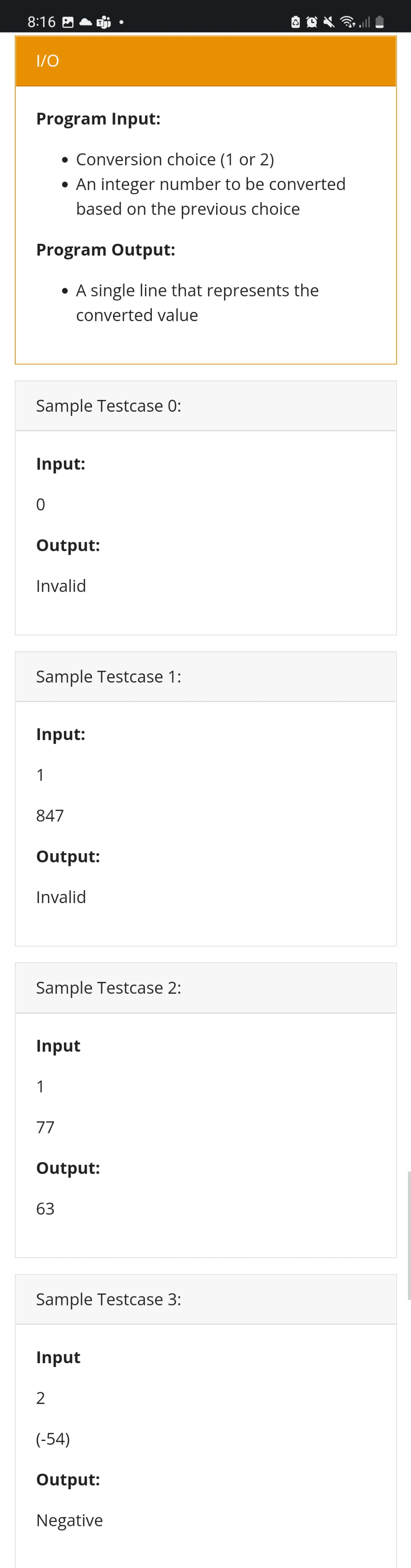 8:16
1/0
Program Input:
• Conversion choice (1 or 2)
• An integer number to be converted
based on the previous choice
Program Output:
• A single line that represents the
converted value
Sample Testcase 0:
Input:
0
Output:
Invalid
Sample Testcase 1:
Input:
1
847
Output:
Invalid
Sample Testcase 2:
Input
1
77
Output:
63
Sample Testcase 3:
Input
2
(-54)
Output:
Negative