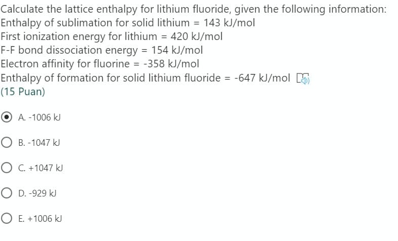 Calculate the lattice enthalpy for lithium fluoride, given the following information:
Enthalpy of sublimation for solid lithium = 143 kJ/mol
First ionization energy for lithium = 420 kJ/mol
F-F bond dissociation energy = 154 kJ/mol
Electron affinity for fluorine = -358 kJ/mol
Enthalpy of formation for solid lithium fluoride = -647 kJ/mol E
(15 Puan)
A. -1006 |
O B. -1047 kJ
O C. +1047 kJ
O D. -929 kJ
O E. +1006 kJ
