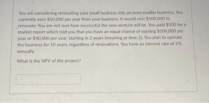 You are considering renovating your small business into an even smaller business. You
currently earn $50,000 per year from your business. It would cost $100,000 to
renovate. You are not sure how successful the new venture will be. You paid $500 for a
market report which told you that you have an equal chance of earning $100,000 per
year or $40,000 per year, starting in 2 years (meaning at time 2). You plan to operate
the business for 10 years, regardless of renovations. You have an interest rate of 2%
annually
What is the NPV of the project?