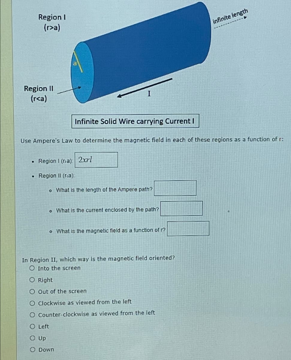Region I
(r>a)
Region II
(r<a)
I
infinite length
Infinite Solid Wire carrying Current I
Use Ampere's Law to determine the magnetic field in each of these regions as a function of r:
•
Region I (a) 2xrl
•
Region II (ra):
What is the length of the Ampere path?
• What is the current enclosed by the path?
What is the magnetic field as a function of r?
In Region II, which way is the magnetic field oriented?
Into the screen
O Right
O Out of the screen
O Clockwise as viewed from the left
O Counter-clockwise as viewed from the left
O Left
O Up
O Down