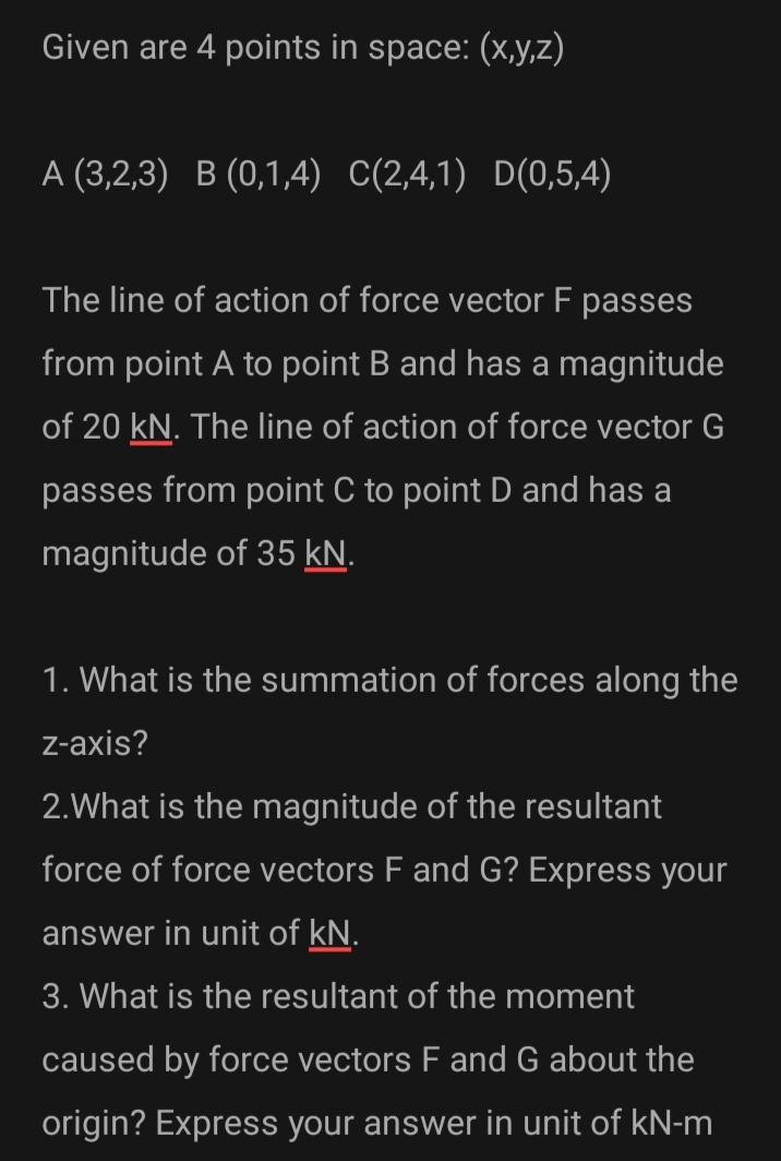 Given are 4 points in space: (x,y,z)
A (3,2,3) B (0,1,4) C(2,4,1) D(0,5,4)
The line of action of force vector F passes
from point A to point B and has a magnitude
of 20 kN. The line of action of force vector G
passes from point C to point D and has a
magnitude of 35 kN.
1. What is the summation of forces along the
z-axis?
2.What is the magnitude of the resultant
force of force vectors F and G? Express your
answer in unit of kN.
3. What is the resultant of the moment
caused by force vectors F and G about the
origin? Express your answer in unit of kN-m
