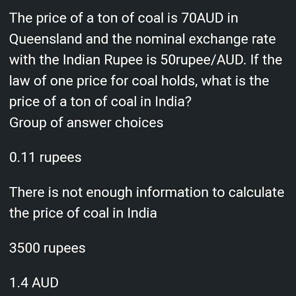 The price of a ton of coal is 70AUD in
Queensland and the nominal exchange rate
with the Indian Rupee is 50rupee/AUD. If the
law of one price for coal holds, what is the
price of a ton of coal in India?
Group of answer choices
0.11 rupees
There is not enough information to calculate
the price of coal in India
3500 rupees
1.4 AUD
