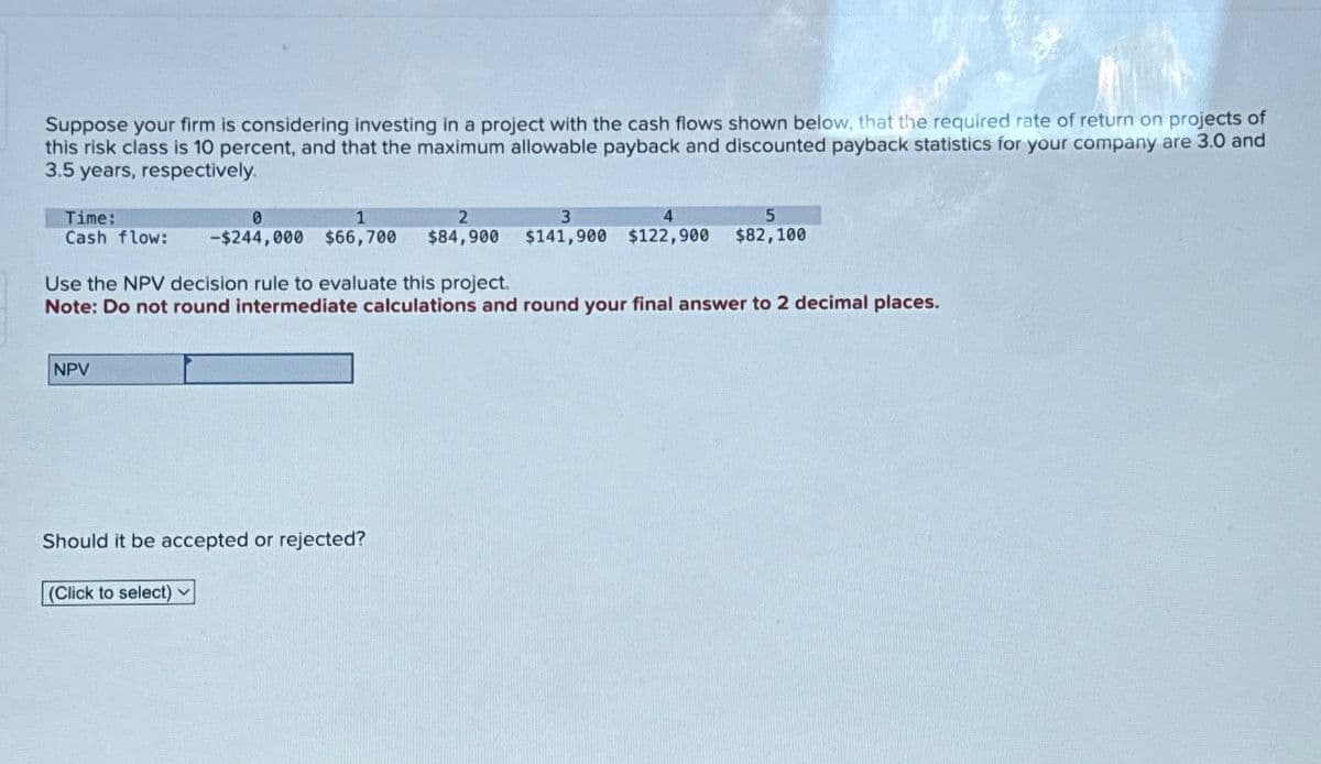 Suppose your firm is considering investing in a project with the cash flows shown below, that the required rate of return on projects of
this risk class is 10 percent, and that the maximum allowable payback and discounted payback statistics for your company are 3.0 and
3.5 years, respectively.
Time:
Cash flow:
0
-$244,000
1
2
4
$66,700 $84,900 $141,900 $122,900
3
5
$82,100
Use the NPV decision rule to evaluate this project.
Note: Do not round intermediate calculations and round your final answer to 2 decimal places.
NPV
Should it be accepted or rejected?
(Click to select)