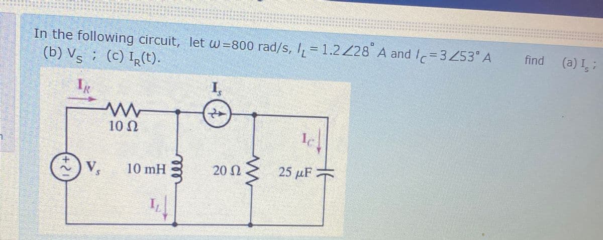 D
In the following circuit, let w=800 rad/s, /, = 1.2228 A and Ic=3Z53°A
(b) Vs ; (C) IR(t).
find
IR
w
10
I
le
v.
10 mH
20 12
25 uF =
I
(a) Is ;