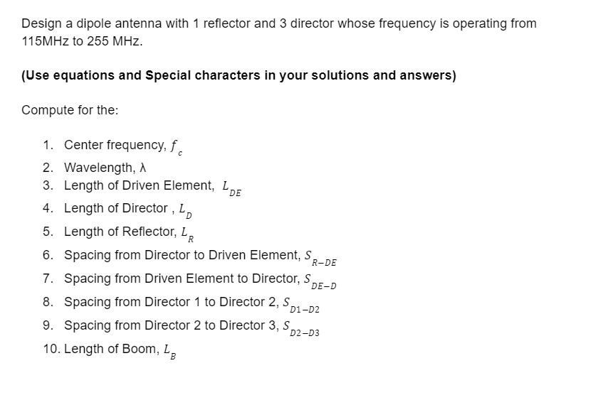 Design a dipole antenna with 1 reflector and 3 director whose frequency is operating from
115MHz to 255 MHz.
(Use equations and Special characters in your solutions and answers)
Compute for the:
1. Center frequency, f
2. Wavelength, A
3. Length of Driven Element, LDE
4. Length of Director, L
5. Length of Reflector, LR
6. Spacing from Director to Driven Element, S R-DE
7. Spacing from Driven Element to Director, S
DE-D
8. Spacing from Director 1 to Director 2, S
D1-D2
9. Spacing from Director 2 to Director 3, S
D2-D3
10. Length of Boom, LB