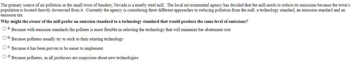 The primary source of air pollution in the small town of Smokey, Nevada is a nearby steel mill. The local environmental agency has decided that the mill needs to reduce its emissions because the town's
population is located directly downwind from it. Currently the agency is considering three different approaches to reducing pollution from the mill: a technology standard, an emission standard and an
emission tax.
Why might the owner of the mill prefer an emission standard to a technology standard that would produce the same level of emissions?
a
Because with emission standards the polluter is more flexible in selecting the technology that will minimize her abatement cost
Ob. Because polluters usually try to stick to their existing technology
O C. Because it has been proven to be easier to implement
O d. Because polluters, as all producers are suspicious about new technologies
